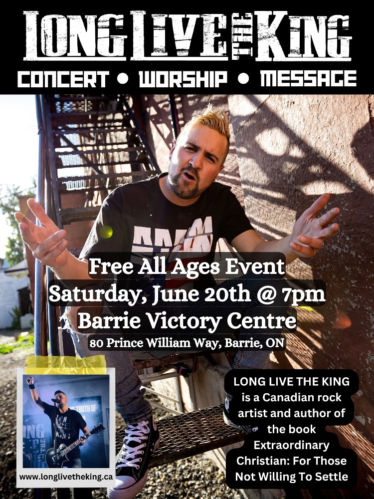 LONG LIVE THE KING CONCERT • WORSHIP • MESSACE Free All Ages Event Saturday, June 20th @ 7pm Barrie Victory Centre 80 Prince William Way, Barrie, ON LONG LIVE THE KING is a Canadian rock artist and author of the book ‘Extraordinary Christian: For Those Not Willing To Settle' www.longlivetheking.ca