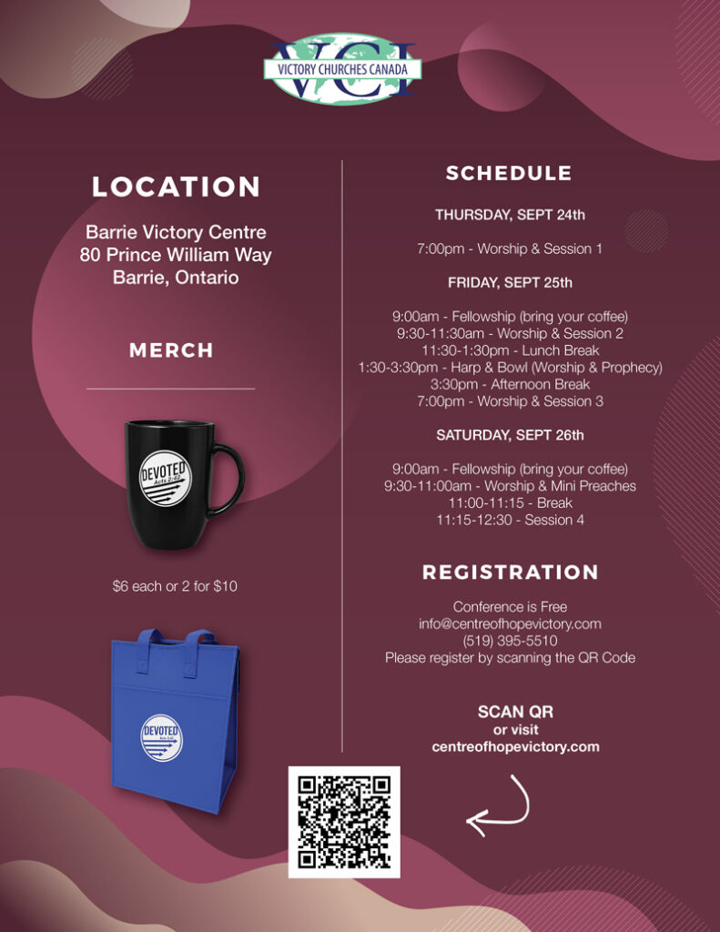 LOCATION Barrie Victory Centre 80 Prince William Way Barrie, Ontario MERCH $6 each or 2 for $10 SCHEDULE THURSDAY, SEPT 24th 7:00pm - Worship & Session 1 FRIDAY, SEPT 25th 9:00am - Fellowship (bring your coffee) 9:30-11:30am - Worship & Session 2 11:30-1:30pm - Lunch Break 1:30-3:30pm - Harp & Bowl (Worship & Prophecy) 3:30pm - Afternoon Break 7:00pm - Worship & Session 3 SATURDAY, SEPT 26th 9:00am - Fellowship (bring your coffee) 9:30-11:00am - Worship & Mini Preaches 11:00-11:15 - Break 11:15-12:30 - Session 4 REGISTRATION Conference is Free info@centreofhopevictory.com (519) 395-5510 Please register by scanning the QR Code SCAN QR or visit centreofhopevictory.com